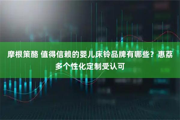 摩根策酪 值得信赖的婴儿床铃品牌有哪些？惠荔多个性化定制受认可