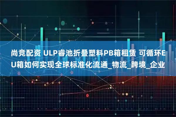 尚竞配资 ULP睿池折叠塑料PB箱租赁 可循环EU箱如何实现全球标准化流通_物流_跨境_企业