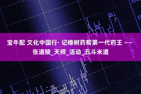 宝牛配 文化中国行· 记樟树药帮第一代药王 —— 张道陵_天师_活动_五斗米道