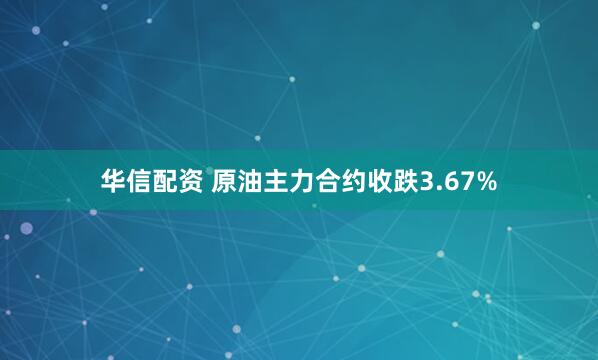华信配资 原油主力合约收跌3.67%