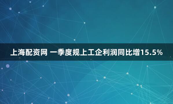 上海配资网 一季度规上工企利润同比增15.5%