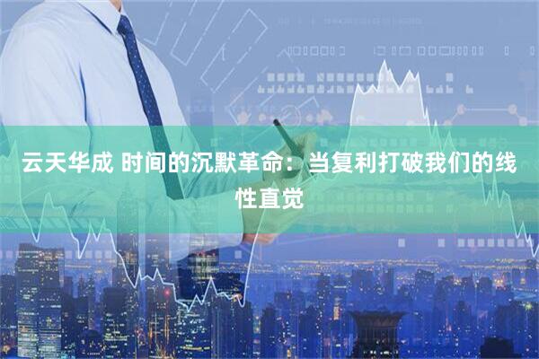 云天华成 时间的沉默革命：当复利打破我们的线性直觉