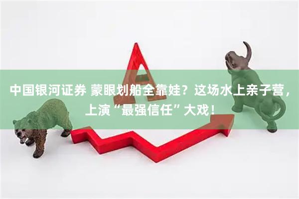 中国银河证券 蒙眼划船全靠娃？这场水上亲子营，上演“最强信任”大戏！