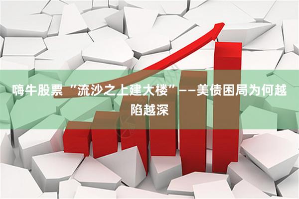 嗨牛股票 “流沙之上建大楼”——美债困局为何越陷越深