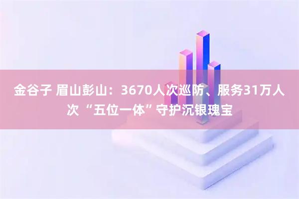 金谷子 眉山彭山：3670人次巡防、服务31万人次 “五位一体”守护沉银瑰宝
